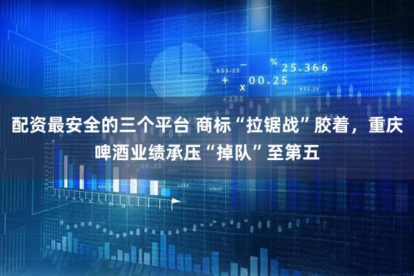 配资最安全的三个平台 商标“拉锯战”胶着，重庆啤酒业绩承压“掉队”至第五