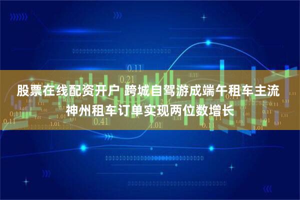 股票在线配资开户 跨城自驾游成端午租车主流 神州租车订单实现两位数增长