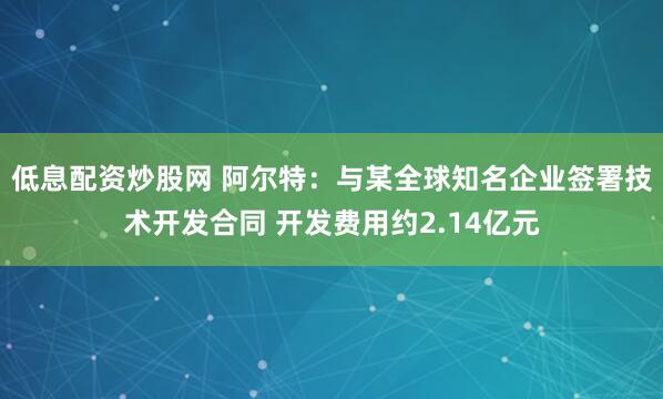 低息配资炒股网 阿尔特：与某全球知名企业签署技术开发合同 开发费用约2.14亿元