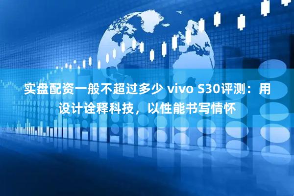 实盘配资一般不超过多少 vivo S30评测：用设计诠释科技，以性能书写情怀