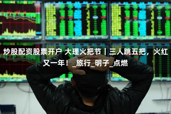 炒股配资股票开户 大理火把节｜三人跳五把，火红又一年！_旅行_明子_点燃