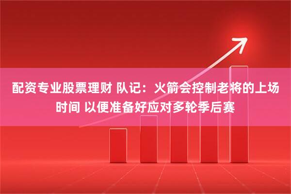 配资专业股票理财 队记：火箭会控制老将的上场时间 以便准备好应对多轮季后赛