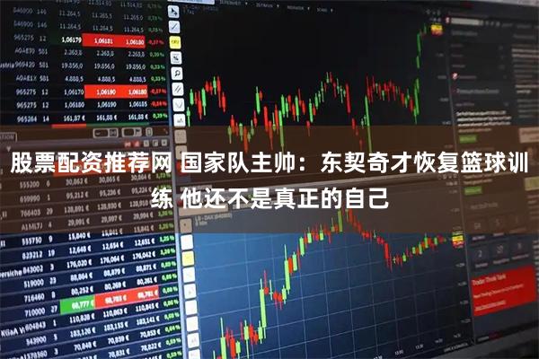 股票配资推荐网 国家队主帅：东契奇才恢复篮球训练 他还不是真正的自己