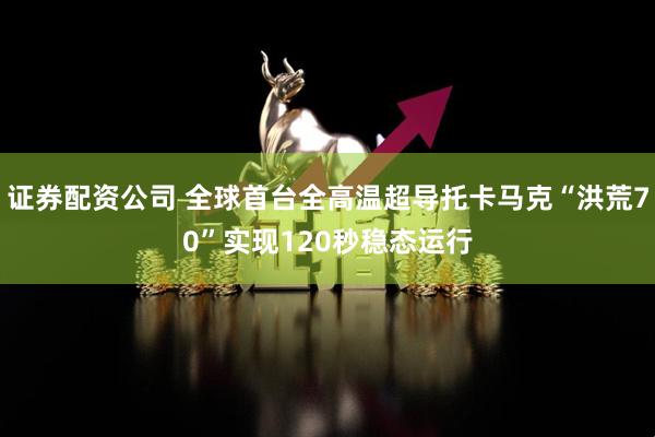 证券配资公司 全球首台全高温超导托卡马克“洪荒70”实现120秒稳态运行